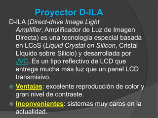 Ventajas: es más eficiente que los sistemas DLP (imágenes más brillantes) y produce colores muy saturados. Inconvenientes: es visible un efecto de pixelación (aunque los avances más recientes en esta tecnología lo han minimizado), es probable la aparición de píxeles muertos y la vida de la lámpara es de aproximadamente 2000 horas. 