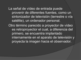 La señal de vídeo de entrada puede provenir de diferentes fuentes, como un sintonizador de televisión (terrestre o vía satélite), un ordenador personal.Otro término parecido a proyector de vídeo es retroproyector el cual, a diferencia del primero, se encuentra implantado internamente en el aparato de televisión y proyecta la imagen hacia el observador.