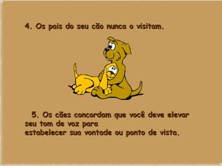 4. Os pais do seu cão nunca o visitam.    5. Os cães concordam que você deve elevar seu tom de voz para estabelecer sua vontade ou ponto de vista.   