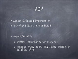 AOP
Aspect Oriented Programming
アスペクト指向、と呼ばれます

aspect/ǽspekt/
語源は「目に見えるもの(spect)」〗
(物事の)側面, 局面, 面; 様相; (物事を見
る)観点, 角度

 