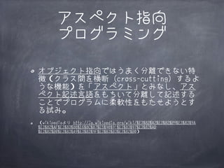 アスペクト指向
プログラミング
オブジェクト指向ではうまく分離できない特
徴（クラス間を横断 (cross-cutting) するよ
うな機能）を「アスペクト」とみなし、アス
ペクト記述言語をもちいて分離して記述する
ことでプログラムに柔軟性をもたせようとす
る試み。
（wikipediaより http://ja.wikipedia.org/wiki/%E3%82%A2%E3%82%B9%E3%83%9A
%E3%82%AF%E3%83%88%E6%8C%87%E5%90%91%E3%83%97%E3%83%AD
%E3%82%B0%E3%83%A9%E3%83%9F%E3%83%B3%E3%82%B0）

 