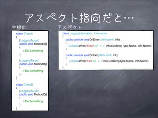 アスペクト指向だと…
主機能
class ClassA
{
[LoggingTarget]
public void MethodA()
{
// Do Something
}
[LoggingTarget]
public void MethodB()
{
// Do Something
}
}
class ClassB
{
[LoggingTarget]
public void MethodC()
{
// Do Something
}
}

アスペクト
class LoggingIntercepter : Intercepter
{
public override void OnEnter(MethodInfo info)
{
Console.Write("Enter {0} - {1}", info.DeclaringType.Name, info.Name);
}
public override void OnExit(MethodInfo info)
{
Console.Write("Exit {0} - {1}",info.DeclaringType.Name, info.Name);
}
}

 