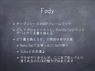Fody
オープンソースのAOPフレームワーク
ビルドプロセスに介入し、PostBuildイベント
でバイナリを書き換える
どう書き換えるか、の実装は自分次第
Mono.Cecilを使ったIl.Emit祭り
ILSpyとお友達♪
今日はやりませんが、ここまで低レベルに
落ちれるのもC#の魅力ではあります

 