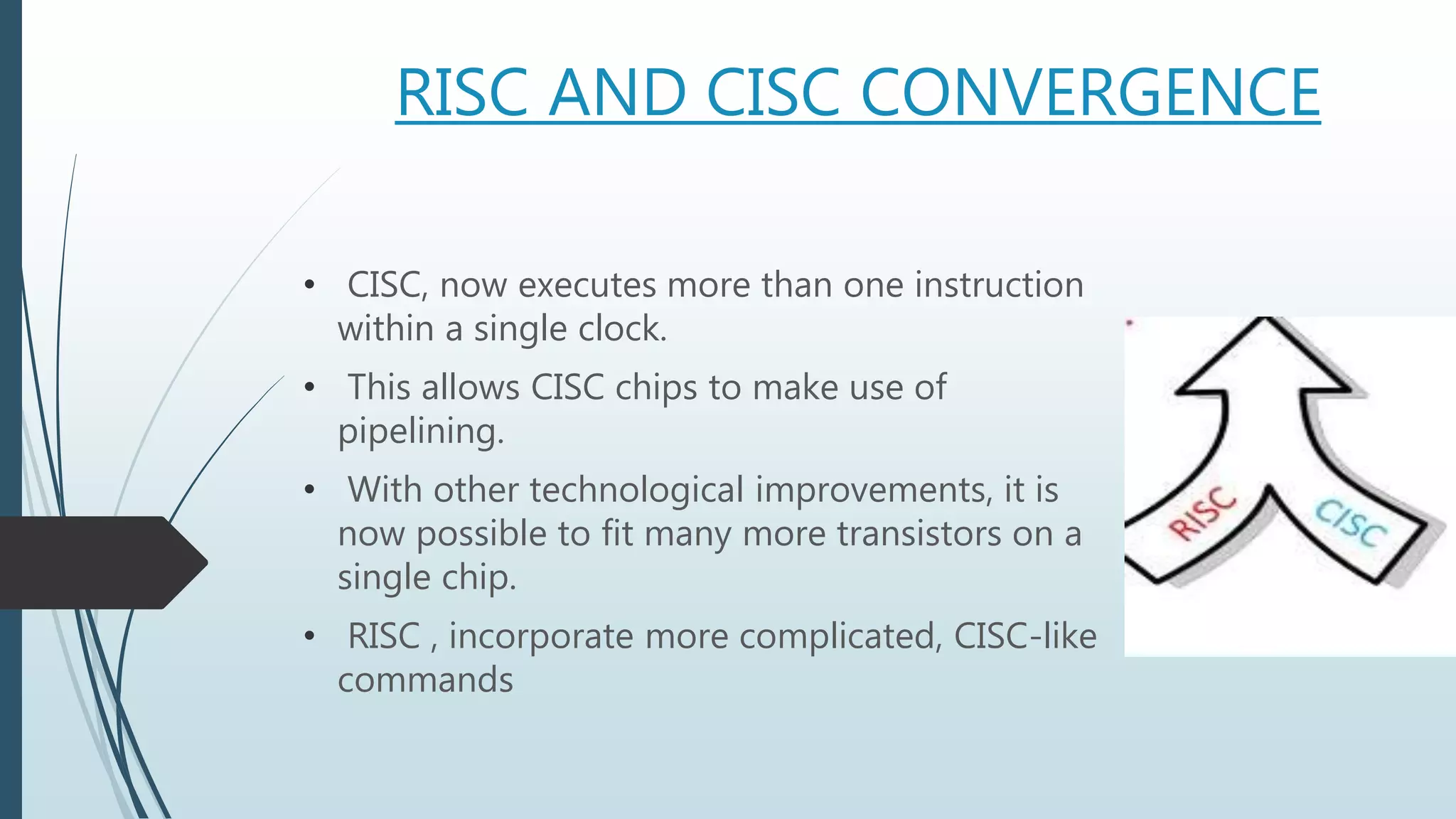 RISC AND CISC CONVERGENCE
• CISC, now executes more than one instruction
within a single clock.
• This allows CISC chips to make use of
pipelining.
• With other technological improvements, it is
now possible to fit many more transistors on a
single chip.
• RISC , incorporate more complicated, CISC-like
commands
 