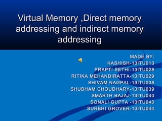 Virtual Memory ,Direct memoryVirtual Memory ,Direct memory
addressing and indirect memoryaddressing and indirect memory
addressingaddressing
MADE BY:MADE BY:
KASHISH-13ITU013KASHISH-13ITU013
PRAPTI SETHI-13ITU028PRAPTI SETHI-13ITU028
RITIKA MEHANDIRATTA-13ITU029RITIKA MEHANDIRATTA-13ITU029
SHIVAM NAGPAL-13ITU038SHIVAM NAGPAL-13ITU038
SHUBHAM CHOUDHARY-13ITU039SHUBHAM CHOUDHARY-13ITU039
SMARTH BAJAJ-13ITU040SMARTH BAJAJ-13ITU040
SONALI GUPTA -13ITU043SONALI GUPTA -13ITU043
SURBHI GROVER-13ITU044SURBHI GROVER-13ITU044
 