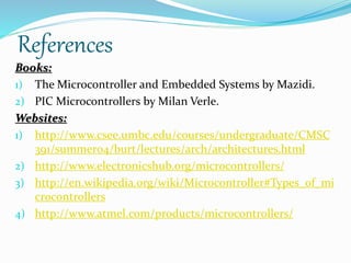References 
Books: 
1) The Microcontroller and Embedded Systems by Mazidi. 
2) PIC Microcontrollers by Milan Verle. 
Websites: 
1) http://www.csee.umbc.edu/courses/undergraduate/CMSC 
391/summer04/burt/lectures/arch/architectures.html 
2) http://www.electronicshub.org/microcontrollers/ 
3) http://en.wikipedia.org/wiki/Microcontroller#Types_of_mi 
crocontrollers 
4) http://www.atmel.com/products/microcontrollers/ 
 