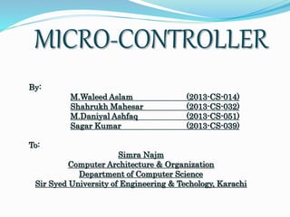 MICRO-CONTROLLER 
By: 
M.Waleed Aslam (2013-CS-014) 
Shahrukh Mahesar (2013-CS-032) 
M.Daniyal Ashfaq (2013-CS-051) 
Sagar Kumar (2013-CS-039) 
To: 
Simra Najm 
Computer Architecture & Organization 
Department of Computer Science 
Sir Syed University of Engineering & Techology, Karachi 
 