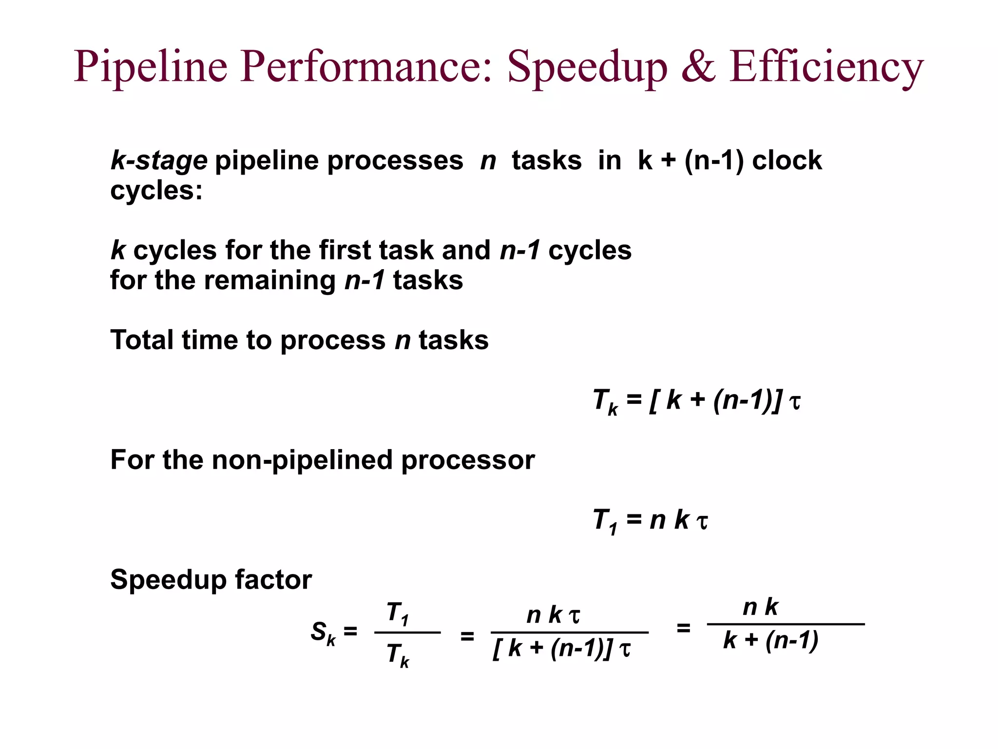 CS211 17
Pipeline Performance: Speedup & Efficiency
k-stage pipeline processes n tasks in k + (n-1) clock
cycles:
k cycles for the first task and n-1 cycles
for the remaining n-1 tasks
Total time to process n tasks
Tk = [ k + (n-1)] 
For the non-pipelined processor
T1 = n k 
Speedup factor
Sk =
T1
Tk
=
n k 
[ k + (n-1)] 
=
n k
k + (n-1)
7
 