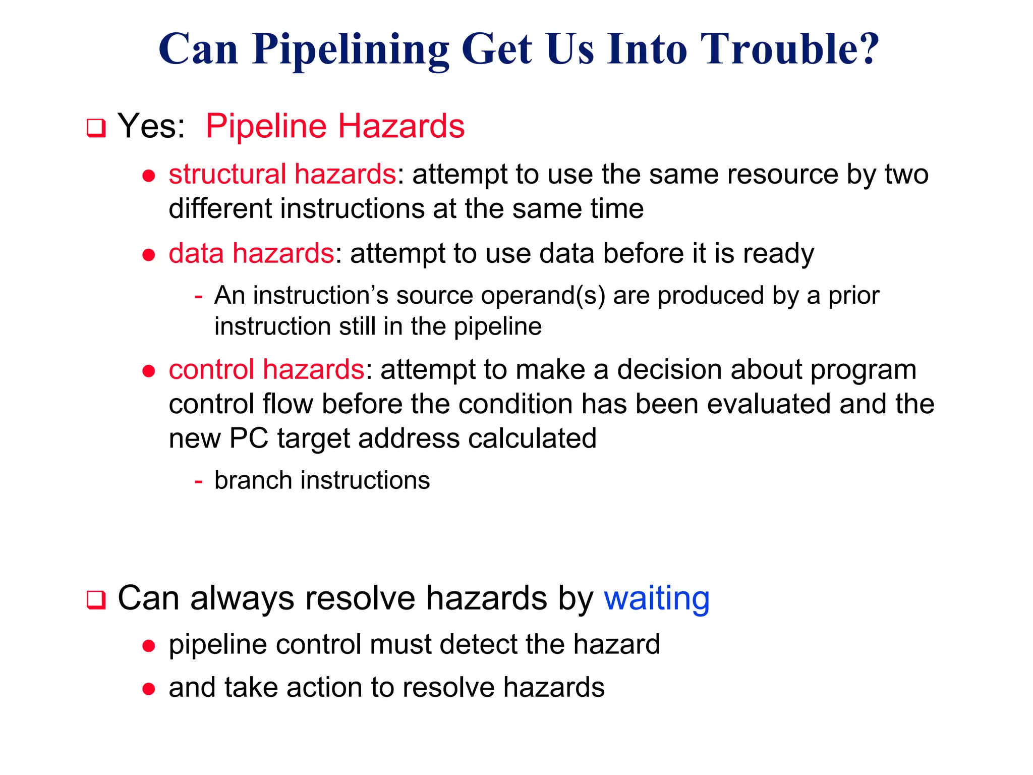 CSE431 L06 Basic MIPS Pipelining.19 Irwin, PSU, 2005
 Yes: Pipeline Hazards
 structural hazards: attempt to use the same resource by two
different instructions at the same time
 data hazards: attempt to use data before it is ready
- An instruction’s source operand(s) are produced by a prior
instruction still in the pipeline
 control hazards: attempt to make a decision about program
control flow before the condition has been evaluated and the
new PC target address calculated
- branch instructions
 Can always resolve hazards by waiting
 pipeline control must detect the hazard
 and take action to resolve hazards
Can Pipelining Get Us Into Trouble?
 