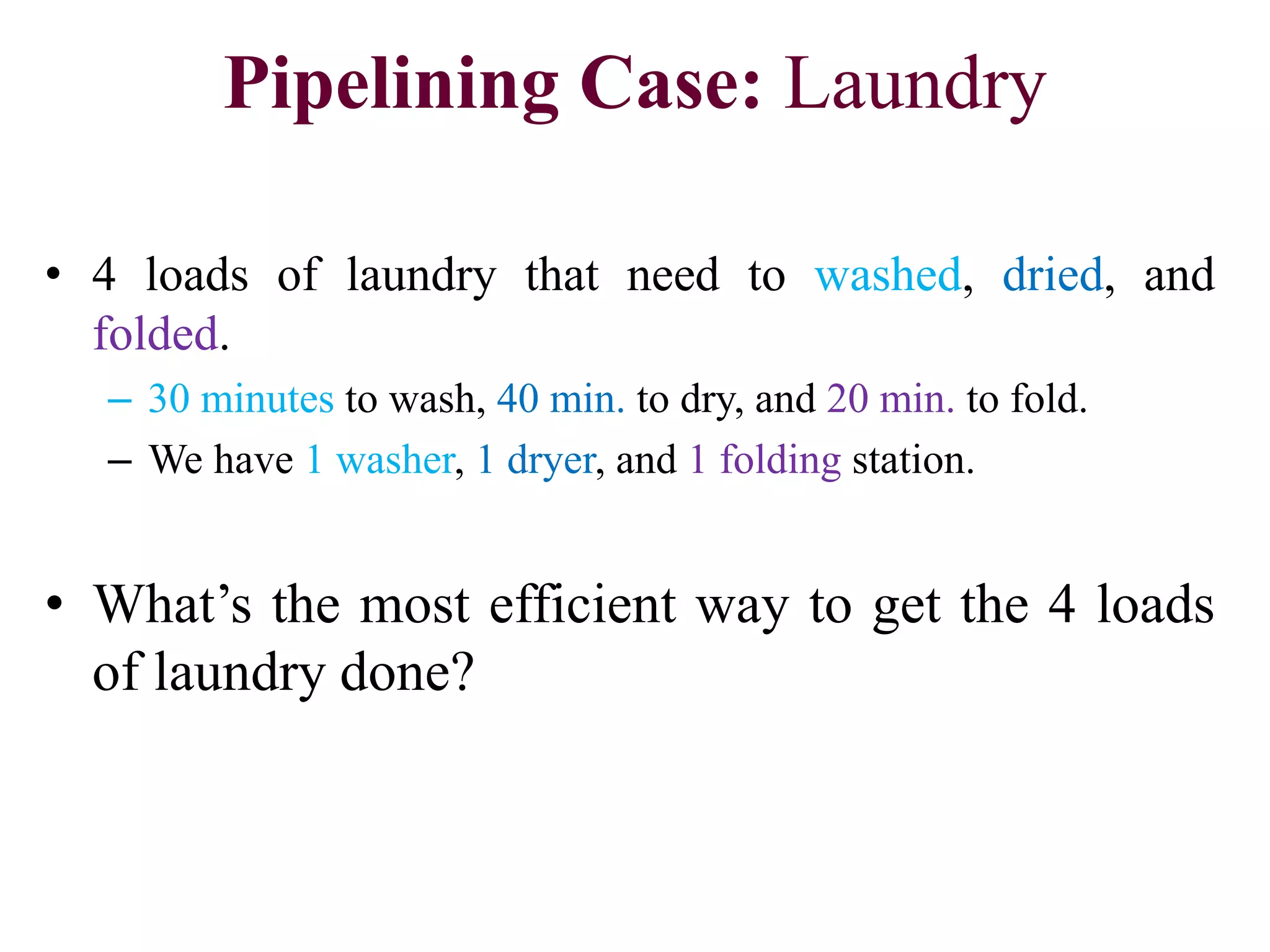 Pipelining Case: Laundry
• 4 loads of laundry that need to washed, dried, and
folded.
– 30 minutes to wash, 40 min. to dry, and 20 min. to fold.
– We have 1 washer, 1 dryer, and 1 folding station.
• What’s the most efficient way to get the 4 loads
of laundry done?
 