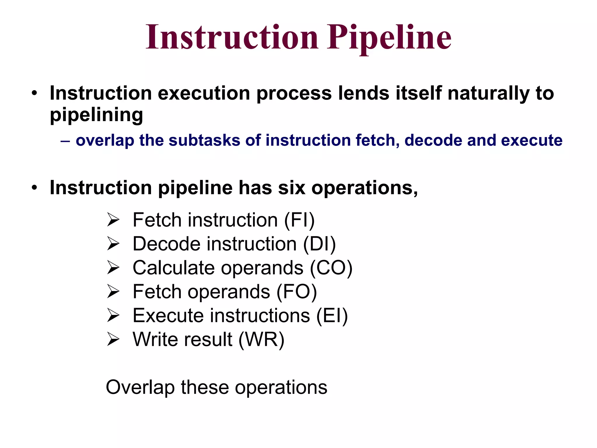 CS211 8
Instruction Pipeline
• Instruction execution process lends itself naturally to
pipelining
– overlap the subtasks of instruction fetch, decode and execute
 Fetch instruction (FI)
 Decode instruction (DI)
 Calculate operands (CO)
 Fetch operands (FO)
 Execute instructions (EI)
 Write result (WR)
Overlap these operations
• Instruction pipeline has six operations,
 