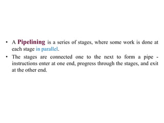 • A Pipelining is a series of stages, where some work is done at
each stage in parallel.
• The stages are connected one to the next to form a pipe -
instructions enter at one end, progress through the stages, and exit
at the other end.
 