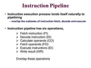 CS211 8
Instruction Pipeline
• Instruction execution process lends itself naturally to
pipelining
– overlap the subtasks of instruction fetch, decode and execute
 Fetch instruction (FI)
 Decode instruction (DI)
 Calculate operands (CO)
 Fetch operands (FO)
 Execute instructions (EI)
 Write result (WR)
Overlap these operations
• Instruction pipeline has six operations,
 