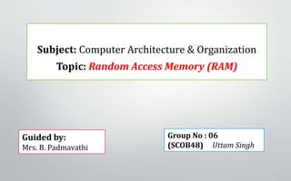 Subject: Computer Architecture & Organization
Topic: Random Access Memory (RAM)
Guided by:
Mrs. B. Padmavathi
Group No : 06
(SCOB48) Uttam Singh
 