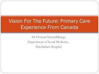 Dr.Orawan Tawaytibhongs Department of Social Medicine,  Ratchaburi Hospital Vision For The Future: Primary Care Experience From Canada 
