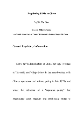 Regulating SSMs in China


                            Prof/Dr Xia Cao


                          (caoxia_502@163.com)

Law School, Shanxi Univ. of Finance & Economics, Taiyuan, Shanxi, PR China




General Regulatory Information




     SSMs have a long history in China, but they (referred


as Township and Village Mines in the past) boomed with


China’s open-door and reform policy in late 1970s and


under the influence of a “rigorous policy” that


encouraged large, medium and small-scale mines to
 