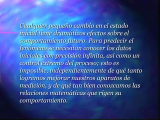 Cualquier pequeño cambio en el estado
inicial tiene dramáticos efectos sobre el
comportamiento futuro. Para predecir el
fenómeno se necesitan conocer los datos
iniciales con precisión infinita, así como un
control extremo del proceso; esto es
imposible, independientemente de qué tanto
logremos mejorar nuestros aparatos de
medición, y de qué tan bien conozcamos las
relaciones matemáticas que rigen su
comportamiento.
 