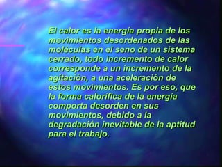 El calor es la energía propia de los
movimientos desordenados de las
moléculas en el seno de un sistema
cerrado, todo incremento de calor
corresponde a un incremento de la
agitación, a una aceleración de
estos movimientos. Es por eso, que
la forma calorífica de la energía
comporta desorden en sus
movimientos, debido a la
degradación inevitable de la aptitud
para el trabajo.
 