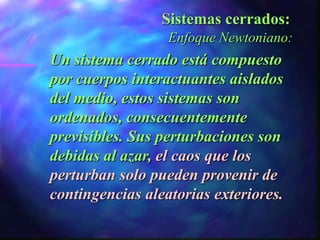 Sistemas cerrados:
                  Enfoque Newtoniano:
Un sistema cerrado está compuesto
por cuerpos interactuantes aislados
del medio, estos sistemas son
ordenados, consecuentemente
previsibles. Sus perturbaciones son
debidas al azar, el caos que los
perturban solo pueden provenir de
contingencias aleatorias exteriores.
 