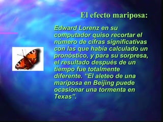 El efecto mariposa:
Edward Lorenz en su
computador quiso recortar el
número de cifras significativas
con las que había calculado un
pronóstico, y para su sorpresa,
el resultado después de un
tiempo fue totalmente
diferente. “El aleteo de una
mariposa en Beijing puede
ocasionar una tormenta en
Texas”.
 