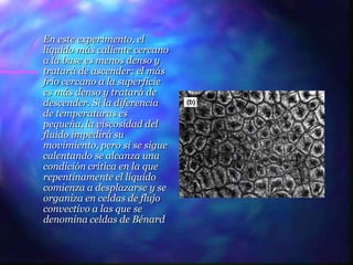 En este experimento, el
líquido más caliente cercano
a la base es menos denso y
tratará de ascender; el más
frío cercano a la superficie
es más denso y tratará de
descender. Si la diferencia
de temperaturas es
pequeña, la viscosidad del
fluido impedirá su
movimiento, pero si se sigue
calentando se alcanza una
condición crítica en la que
repentinamente el líquido
comienza a desplazarse y se
organiza en celdas de flujo
convectivo a las que se
denomina celdas de Bénard
 