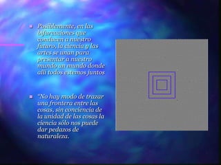    Posiblemente, en las
    bifurcaciones que
    conducen a nuestro
    futuro, la ciencia y las
    artes se unan para
    presentar a nuestro
    mundo un mundo donde
    allí todos estemos juntos


   “No hay modo de trazar
    una frontera entre las
    cosas, sin conciencia de
    la unidad de las cosas la
    ciencia sólo nos puede
    dar pedazos de
    naturaleza.
 