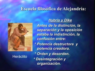 Escuela filosófica de Alejandría:

                     Hybris y Dike
               Antes de la distinción, la
               separación y la oposición
               estaba la indistinción, la
               confusión entre:
             * Potencia destructora y
               potencia creadora.
             * Orden y desorden.
Heráclito
            * Desintegración y
               organización.
 