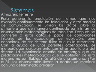 Atmosfera terrestre
Para generar la predicción del tiempo que nos
avanzan continuamente los telediarios y otros medios
de comunicación, se utilizan los datos sobre la
atmósfera que de manera continuada suministran los
observatorios meteorológicos de todo tipo. Después, se
confieren a estos datos el papel de condiciones
iniciales de las ecuaciones de evolución, bien
conocidas, de ese sistema físico que es la atmósfera.
Con la ayuda de unos potentes ordenadores, los
meteorólogos calculan entonces el estado futuro del
sistema. La experiencia enseña, sin embargo, que las
predicciones meteorológicas que se obtienen de esta
manera no son fiables más allá de una semana. ¿Por
qué? Los observatorios llevan a acabo sus medidas
con una determinada precisión.
 