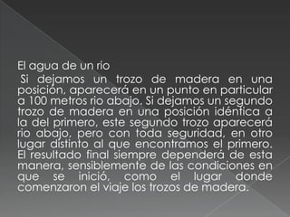El agua de un rio
Si dejamos un trozo de madera en una
posición, aparecerá en un punto en particular
a 100 metros rio abajo. Si dejamos un segundo
trozo de madera en una posición idéntica a
la del primero, este segundo trozo aparecerá
rio abajo, pero con toda seguridad, en otro
lugar distinto al que encontramos el primero.
El resultado final siempre dependerá de esta
manera, sensiblemente de las condiciones en
que se inició, como el lugar donde
comenzaron el viaje los trozos de madera.
 