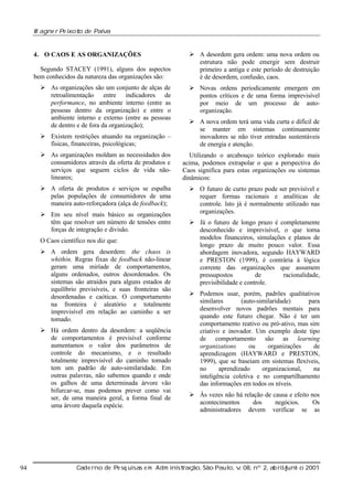 W agne r Pe ixot de Paiv
o
a

4. O CAOS E AS ORGANIZAÇÕES
Segundo STACEY (1991), alguns dos aspectos
bem conhecidos da natureza das organizações são:
Ø As organizações são um conjunto de alças de
retroalimentação entre indicadores de
performance, no ambiente interno (entre as
pessoas dentro da organização) e entre o
ambiente interno e externo (entre as pessoas
de dentro e de fora da organização);

Ø A desordem gera ordem: uma nova ordem ou
estrutura não pode emergir sem destruir
primeiro a antiga e este período de destruição
é de desordem, confusão, caos.
Ø Novas ordens periodicamente emergem em
pontos críticos e de uma forma imprevisível
por meio de um processo de autoorganização.

Ø Existem restrições atuando na organização –
físicas, financeiras, psicológicas;

Ø A nova ordem terá uma vida curta e difícil de
se manter em sistemas continuamente
inovadores se não tiver entradas sustentáveis
de energia e atenção.

Ø As organizações moldam as necessidades dos
consumidores através da oferta de produtos e
serviços que seguem ciclos de vida nãolineares;

Utilizando o arcabouço teórico explorado mais
acima, podemos extrapolar o que a perspectiva do
Caos significa para estas organizações ou sistemas
dinâmicos:

Ø A oferta de produtos e serviços se espalha
pelas populações de consumidores de uma
maneira auto-reforçadora (alça de feedback);

Ø O futuro de curto prazo pode ser previsível e
requer formas racionais e analíticas de
controle. Isto já é normalmente utilizado nas
organizações.

Ø Em seu nível mais básico as organizações
têm que resolver um número de tensões entre
forças de integração e divisão.
O Caos científico nos diz que:
Ø A ordem gera desordem: the chaos is
whithin. Regras fixas de feedback não-linear
geram uma miríade de comportamentos,
alguns ordenados, outros desordenados. Os
sistemas são atraídos para alguns estados de
equilíbrio previsíveis, e suas fronteiras são
desordenadas e caóticas. O comportamento
na fronteira é aleatório e totalmente
imprevisível em relação ao caminho a ser
tomado.
Ø Há ordem dentro da desordem: a seqüência
de comportamentos é previsível conforme
aumentamos o valor dos parâmetros de
controle do mecanismo, e o resultado
totalmente imprevisível do caminho tomado
tem um padrão de auto-similaridade. Em
outras palavras, não sabemos quando e onde
os galhos de uma determinada árvore vão
bifurcar-se, mas podemos prever como vai
ser, de uma maneira geral, a forma final de
uma árvore daquela espécie.

94

Ø Já o futuro de longo prazo é completamente
desconhecido e imprevisível, o que torna
modelos financeiros, simulações e planos de
longo prazo de muito pouco valor. Essa
abordagem inovadora, segundo HAYWARD
e PRESTON (1999), é contrária à lógica
corrente das organizações que assumem
pressupostos
de
racionalidade,
previsibilidade e controle.
Ø Podemos usar, porém, padrões qualitativos
similares
(auto-similaridade)
para
desenvolver novos padrões mentais para
quando este futuro chegar. Não é ter um
comportamento reativo ou pró-ativo, mas sim
criativo e inovador. Um exemplo deste tipo
de comportamento são as learning
organizations
ou
organizações
de
aprendizagem (HAYWARD e PRESTON,
1999), que se baseiam em sistemas flexíveis,
no
aprendizado
organizacional,
na
inteligência coletiva e no compartilhamento
das informações em todos os níveis.
Ø Às vezes não há relação de causa e efeito nos
acontecimentos
dos
negócios.
Os
administradores devem verificar se as

Cade rno de Pe sq uisas e m Adm inist ão, São Paul v 08, nº 2, ab rilunh o 2001
raç
o, .
/
j

 