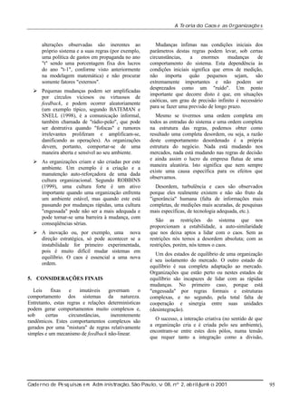 A Te oria do Caos e as Organizaç s
õe

alterações observadas são inerentes ao
próprio sistema e a suas regras (por exemplo,
uma política de gastos em propaganda no ano
"t" sendo uma porcentagem fixa dos lucros
do ano "t-1", conforme visto anteriormente
na modelagem matemática) e não procurar
somente fatores "externos".
Ø Pequenas mudanças podem ser amplificadas
por círculos viciosos ou virtuosos de
feedback, e podem ocorrer aleatoriamente
(um exemplo típico, segundo BATEMAN e
SNELL (1998), é a comunicação informal,
também chamada de "rádio-peão", que pode
ser destrutiva quando "fofocas" e rumores
irrelevantes proliferam e amplificam-se,
danificando as operações). As organizações
devem, portanto, comportar-se de uma
maneira aberta e sensível ao seu ambiente.
Ø As organizações criam e são criadas por este
ambiente. Um exemplo é a criação e a
manutenção auto-reforçadora de uma dada
cultura organizacional. Segundo ROBBINS
(1999), uma cultura forte é um ativo
importante quando uma organização enfrenta
um ambiente estável, mas quando este está
passando por mudanças rápidas, uma cultura
"engessada" pode não ser a mais adequada e
pode tornar-se uma barreira à mudança, com
conseqüências sérias.
Ø A inovação ou, por exemplo, uma nova
direção estratégica, só pode acontecer se a
instabilidade for primeiro experimentada,
pois é muito difícil mudar sistemas em
equilíbrio. O caos é essencial a uma nova
ordem.
5. CONSIDERAÇÕES FINAIS
Leis
fixas
e
imutáveis
governam
o
comportamento dos sistemas da natureza.
Entretanto, estas regras e relações determinísticas
podem gerar comportamentos muito complexos e,
sob
certas
circunstâncias,
inerentemente
randômicos. Estes comportamentos complexos são
gerados por uma "mistura" de regras relativamente
simples e um mecanismo de feedback não-linear.

Mudanças ínfimas nas condições iniciais dos
parâmetros destas regras podem levar, sob certas
circunstâncias,
a
enormes
mudanças
de
comportamento do sistema. Esta dependência às
condições iniciais significa que erros de medição,
não importa quão pequenos sejam, são
extremamente importantes e não podem ser
desprezados como um "ruído". Um ponto
importante que decorre disto é que, em situações
caóticas, um grau de precisão infinito é necessário
para se fazer uma previsão de longo prazo.
Mesmo se tivermos uma ordem completa em
todos as entradas do sistema e uma ordem completa
na estrutura das regras, podemos obter como
resultado uma completa desordem, ou seja, a razão
deste comportamento desordenado é a própria
estrutura do negócio. Nada está mudando nos
mercados, nada está mudando nas regras de decisão
e ainda assim o lucro da empresa flutua de uma
maneira aleatória. Isto significa que nem sempre
existe uma causa específica para os efeitos que
observamos.
Desordem, turbulência e caos são observados
porque eles realmente existem e não são fruto da
"ignorância" humana (falta de informações mais
completas, de medições mais acuradas, de pesquisas
mais específicas, de tecnologia adequada, etc.).
São as restrições do sistema que nos
proporcionam a estabilidade, a auto-similaridade
que nos deixa aptos a lidar com o caos. Sem as
restrições nós temos a desordem absoluta; com as
restrições, porém, nós temos o caos.
Um dos estados de equilíbrio de uma organização
é seu isolamento do mercado. O outro estado de
equilíbrio é sua completa adaptação ao mercado.
Organizações que estão perto ou nestes estados de
equilíbrio são incapazes de lidar com as rápidas
mudanças. No primeiro caso, porque está
"engessada" por regras formais e estruturas
complexas, e no segundo, pela total falta de
cooperação e sinergia entre suas unidades
(desintegração).
O sucesso, a interação criativa (no sentido de que
a organização cria e é criada pelo seu ambiente),
encontram-se entre estes dois pólos, numa tensão
que requer tanto a integração como a divisão,

Cade rno de Pe sq uisas e m Adm inist ão, São Paul v 08, nº 2, ab rilunh o 2001
raç
o, .
/
j

95

 