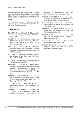 W agne r Pe ixot de Paiv
o
a

separação e sinergia, alas conservadoras e radicais,
poder centralizado e descentralizado. Como vimos,
todavia, longe do equilíbrio a organização fica
instável e requer muita energia e esforço para se
manter...
A conclusão, contra a lógica corrente dos
negócios, é que o sucesso de uma organização está
num estado longe do equilíbrio.
6. BIBLIOGRAFIA
BATEMAN, T. S. e SNELL, S. A. Administração:
construindo vantagem competitiva. São Paulo:
Atlas, 1998.
BROCK, W. A. Distinguishing random and
deterministic systems. Journal of Economic
Theory, New York: Academic Press, v. 40, p.
168-195, out. 1986.
BROCK, W. A. e LE BARON, B. D. Nonlinear
dynamics, chaos and instability: statistical
theory and economic evidence. Cambridge: The
MIT Press, 1993.

Pesquisas em Administração, São Paulo:
FEA/USP, v.1, n.3, p. 1-30, 2.sem, 1996.
PARKER, D. e STACEY, R. Caos, administração e
economia: as implicações do pensamento nãolinear. Rio de Janeiro: Instituto Liberal, 1995.
PETERS, E. E. Fractal market analysis: applying
chaos theory to investment and economics. New
York: Wiley, 1994.
PRIGOGINE, I. e STENGERS, I. Order out of
chaos: man's new dialogue with nature. New
York: Bantam Books, 1984.
ROBBINS, S. P. Comportamento organizacional. 8.
ed. Rio de Janeiro: Livros Técnicos e
Científicos Editora, 1999.
RUELLE, D. Chance and chaos. Princeton, N.J.:
Princeton University Press, 1991.
STACEY, R. D. The chaos frontier: creative
strategic control for business. Oxford:
Butterworth Heinmann, 1991.

DOUGLAS, E. J. Managerial economics: analysis
and strategy. 4. ed. Englewood Cliffs, N.J.:
Prentice-Hall, 1992.
GLEICK, J. Caos: a criação de uma nova ciência.
Rio de Janeiro: Campus, 1990.
HAYWARD, T. e PRESTON, J. Chaos theory,
economics and information: the implications for
strategic
decision-making.
Journal
of
Information Science, Amsterdam, NL: Institute
of Information Scientist, v. 25, n. 3, p.173-182,
1999.
HIBBERT, B. e WILKINSON, I. F. Chaos Theory
and the dynamics of marketing systems. Journal
of the Academy of Marketing Science, [s.l.], v.
22, n. 3, p. 218-233, 1994.
LAKATOS, E. M. e MARCONI, M. de A.
Metodologia científica. 2. ed. São Paulo: Atlas,
1991.
MATTAR, F. N., FOWLER, F. R., TAVARES, M.
C. e PIEREN, R. W. Redação de documentos
acadêmicos: conteúdo e forma. Caderno de

96

Cade rno de Pe sq uisas e m Adm inist ão, São Paul v 08, nº 2, ab rilunh o 2001
raç
o, .
/
j

 