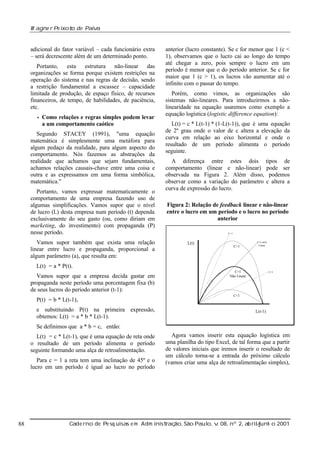 W agne r Pe ixot de Paiv
o
a

adicional do fator variável – cada funcionário extra
– será decrescente além de um determinado ponto.
Portanto, esta estrutura não-linear das
organizações se forma porque existem restrições na
operação do sistema e nas regras de decisão, sendo
a restrição fundamental a escassez – capacidade
limitada de produção, de espaço físico, de recursos
financeiros, de tempo, de habilidades, de paciência,
etc.
• Como

relações e regras simples podem levar
a um comportamento caótico

Segundo STACEY (1991), "uma equação
matemática é simplesmente uma metáfora para
algum pedaço da realidade, para algum aspecto do
comportamento. Nós fazemos as abstrações da
realidade que achamos que sejam fundamentais,
achamos relações causais-chave entre uma coisa e
outra e as expressamos em uma forma simbólica,
matemática."
Portanto, vamos expressar matematicamente o
comportamento de uma empresa fazendo uso de
algumas simplificações. Vamos supor que o nível
de lucro (L) desta empresa num período (t) dependa
exclusivamente do seu gasto (ou, como diriam em
marketing, do investimento) com propaganda (P)
nesse período.
Vamos supor também que exista uma relação
linear entre lucro e propaganda, proporcional a
algum parâmetro (a), que resulta em:

anterior (lucro constante). Se c for menor que 1 (c <
1), observamos que o lucro cai ao longo do tempo
até chegar a zero, pois sempre o lucro em um
período é menor que o do período anterior. Se c for
maior que 1 (c > 1), os lucros vão aumentar até o
infinito com o passar do tempo.
Porém, como vimos, as organizações são
sistemas não-lineares. Para introduzirmos a nãolinearidade na equação usaremos como exemplo a
equação logística (logistic difference equation):
L(t) = c * L(t-1) * (1-L(t-1)), que é uma equação
de 2º grau onde o valor de c altera a elevação da
curva em relação ao eixo horizontal e onde o
resultado de um período alimenta o período
seguinte.
A diferença entre estes dois tipos de
comportamento (linear e não-linear) pode ser
observada na Figura 2. Além disso, podemos
observar como a variação do parâmetro c altera a
curva de expressão do lucro.
Figura 2: Relação de feedback linear e não-linear
entre o lucro em um período e o lucro no período
anterior
C>1

L(t)

C>1

C=1 (45o)
Linear

L(t) = a * P(t).
Vamos supor que a empresa decida gastar em
propaganda neste período uma porcentagem fixa (b)
de seus lucros do período anterior (t-1):
P(t) = b * L(t-1),
e substituindo P(t) na primeira expressão,
obtemos: L(t) = a * b * L(t-1).

C=1
Não Linear

C<1

C<1

L(t-1)

Se definimos que a * b = c, então:
L(t) = c * L(t-1), que é uma equação de reta onde
o resultado de um período alimenta o período
seguinte formando uma alça de retroalimentação.
Para c = 1 a reta tem uma inclinação de 45º e o
lucro em um período é igual ao lucro no período

88

Agora vamos inserir esta equação logística em
uma planilha do tipo Excel, de tal forma que a partir
de valores iniciais que iremos inserir o resultado de
um cálculo torna-se a entrada do próximo cálculo
(vamos criar uma alça de retroalimentação simples),

Cade rno de Pe sq uisas e m Adm inist ão, São Paul v 08, nº 2, ab rilunh o 2001
raç
o, .
/
j

 