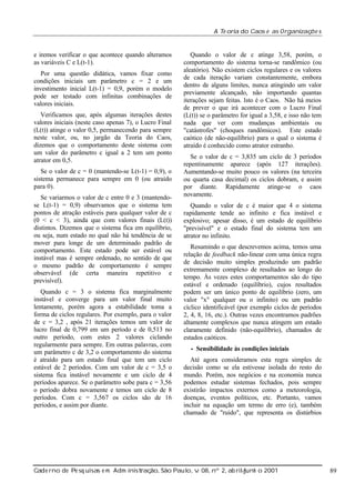 A Te oria do Caos e as Organizaç s
õe

e iremos verificar o que acontece quando alteramos
as variáveis C e L(t-1).
Por uma questão didática, vamos fixar como
condições iniciais um parâmetro c = 2 e um
investimento inicial L(t-1) = 0,9, porém o modelo
pode ser testado com infinitas combinações de
valores iniciais.
Verificamos que, após algumas iterações destes
valores iniciais (neste caso apenas 7), o Lucro Final
(L(t)) atinge o valor 0,5, permanecendo para sempre
neste valor, ou, no jargão da Teoria do Caos,
dizemos que o comportamento deste sistema com
um valor do parâmetro c igual a 2 tem um ponto
atrator em 0,5.
Se o valor de c = 0 (mantendo-se L(t-1) = 0,9), o
sistema permanece para sempre em 0 (ou atraído
para 0).
Se variarmos o valor de c entre 0 e 3 (mantendose L(t-1) = 0,9) observamos que o sistema tem
pontos de atração estáveis para qualquer valor de c
(0 < c < 3), ainda que com valores finais (L(t))
distintos. Dizemos que o sistema fica em equilíbrio,
ou seja, num estado no qual não há tendência de se
mover para longe de um determinado padrão de
comportamento. Este estado pode ser estável ou
instável mas é sempre ordenado, no sentido de que
o mesmo padrão de comportamento é sempre
observável (de certa maneira repetitivo e
previsível).
Quando c = 3 o sistema fica marginalmente
instável e converge para um valor final muito
lentamente, porém agora a estabilidade toma a
forma de ciclos regulares. Por exemplo, para o valor
de c = 3,2 , após 21 iterações temos um valor de
lucro final de 0,799 em um período e de 0,513 no
outro período, com estes 2 valores ciclando
regularmente para sempre. Em outras palavras, com
um parâmetro c de 3,2 o comportamento do sistema
é atraído para um estado final que tem um ciclo
estável de 2 períodos. Com um valor de c = 3,5 o
sistema fica instável novamente e um ciclo de 4
períodos aparece. Se o parâmetro sobe para c = 3,56
o período dobra novamente e temos um ciclo de 8
períodos. Com c = 3,567 os ciclos são de 16
períodos, e assim por diante.

Quando o valor de c atinge 3,58, porém, o
comportamento do sistema torna-se randômico (ou
aleatório). Não existem ciclos regulares e os valores
de cada iteração variam constantemente, embora
dentro de alguns limites, nunca atingindo um valor
previamente alcançado, não importando quantas
iterações sejam feitas. Isto é o Caos. Não há meios
de prever o que irá acontecer com o Lucro Final
(L(t)) se o parâmetro for igual a 3,58, e isso não tem
nada que ver com mudanças ambientais ou
"catástrofes" (choques randômicos). Este estado
caótico (de não-equilíbrio) para o qual o sistema é
atraído é conhecido como atrator estranho.
Se o valor de c = 3,835 um ciclo de 3 períodos
repentinamente aparece (após 127 iterações).
Aumentando-se muito pouco os valores (na terceira
ou quarta casa decimal) os ciclos dobram, e assim
por diante. Rapidamente atinge-se o caos
novamente.
Quando o valor de c é maior que 4 o sistema
rapidamente tende ao infinito e fica instável e
explosivo; apesar disso, é um estado de equilíbrio
"previsível" e o estado final do sistema tem um
atrator no infinito.
Resumindo o que descrevemos acima, temos uma
relação de feedback não-linear com uma única regra
de decisão muito simples produzindo um padrão
extremamente complexo de resultados ao longo do
tempo. Às vezes estes comportamentos são do tipo
estável e ordenado (equilíbrio), cujos resultados
podem ser um único ponto de equilíbrio (zero, um
valor "x" qualquer ou o infinito) ou um padrão
cíclico identificável (por exemplo ciclos de períodos
2, 4, 8, 16, etc.). Outras vezes encontramos padrões
altamente complexos que nunca atingem um estado
claramente definido (não-equilíbrio), chamados de
estados caóticos.
• Sensibilidade

às condições iniciais

Até agora consideramos esta regra simples de
decisão como se ela estivesse isolada do resto do
mundo. Porém, nos negócios e na economia nunca
podemos estudar sistemas fechados, pois sempre
existirão impactos externos como a meteorologia,
doenças, eventos políticos, etc. Portanto, vamos
incluir na equação um termo de erro (e), também
chamado de "ruído", que representa os distúrbios

Cade rno de Pe sq uisas e m Adm inist ão, São Paul v 08, nº 2, ab rilunh o 2001
raç
o, .
/
j

89

 
