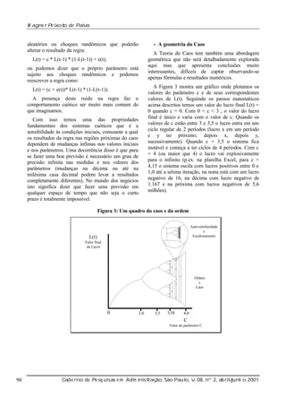 W agne r Pe ixot de Paiv
o
a

•A

aleatórios ou choques randômicos que poderão
alterar o resultado da regra:

geometria do Caos

A Teoria do Caos tem também uma abordagem
geométrica que não será detalhadamente explorada
aqui mas que apresenta conclusões muito
interessantes, difíceis de captar observando-se
apenas fórmulas e resultados numéricos.

L(t) = c * L(t-1) * (1-L(t-1)) + e(t),
ou podemos dizer que o próprio parâmetro está
sujeito aos choques randômicos e podemos
reescrever a regra como:

A Figura 3 mostra um gráfico onde plotamos os
valores do parâmetro c e de seus correspondentes
valores de L(t). Seguindo os passos matemáticos
acima descritos temos um valor do lucro final L(t) =
0 quando c = 0. Com 0 < c < 3 , o valor do lucro
final é único e varia com o valor de c. Quando os
valores de c estão entre 3 e 3,5 o lucro entra em um
ciclo regular de 2 períodos (lucro x em um período
e y no próximo, depois x, depois y,
sucessivamente). Quando c = 3,5 o sistema fica
instável e começa a ter ciclos de 4 períodos. Com c
= 4 (ou maior que 4) o lucro vai explosivamente
para o infinito (p.ex. na planilha Excel, para c =
4,15 o sistema oscila com lucros positivos entre 0 e
1,0 até a sétima iteração, na nona está com um lucro
negativo de 16, na décima com lucro negativo de
1.167 e na próxima com lucros negativos de 5,6
milhões).

L(t) = (c + e(t))* L(t-1) * (1-L(t-1)).
A presença deste ruído na regra faz o
comportamento caótico ser muito mais comum do
que imaginamos.
Com isso temos uma das propriedades
fundamentais dos sistemas caóticos que é a
sensibilidade às condições iniciais, consoante a qual
os resultados da regra nas regiões próximas do caos
dependem de mudanças ínfimas nos valores iniciais
e nos parâmetros. Uma decorrência disso é que para
se fazer uma boa previsão é necessário um grau de
precisão infinita nas medidas e nos valores dos
parâmetros (mudanças na décima ou até na
milésima casa decimal podem levar a resultados
completamente diferentes). No mundo dos negócios
isto significa dizer que fazer uma previsão em
qualquer espaço de tempo que não seja o curto
prazo é totalmente impossível.

Figura 3: Um quadro do caos e da ordem
Auto-similaridade
e
Escalonamento

L(t)
Valor final
do Lucro

Ordem
e
Caos

0

3,0

3,5

3,58

4,0

C
Valor do parâmetro C

90

Cade rno de Pe sq uisas e m Adm inist ão, São Paul v 08, nº 2, ab rilunh o 2001
raç
o, .
/
j

 