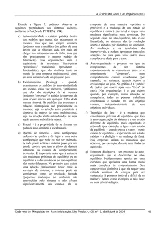 A Te oria do Caos e as Organizaç s
õe

Usando a Figura 3, podemos observar as
seguintes propriedades dos sistemas caóticos,
conforme definições de PETERS (1994):
a) Auto-similaridade - existem padrões dentro
dos padrões que nunca são exatamente os
mesmos mas que são sempre similares
(podemos usar a metáfora dos galhos de uma
árvore que se bifurcam cada vez mais até
chegar nas micro-nervuras da folha, mas que
têm praticamente o mesmo padrão de
bifurcação). Nas organizações seria o
equivalente às estruturas hierárquicas
“piramidais” tradicionais (presidente –
funcionários), que são similares tanto na
matriz de uma empresa multinacional como
em uma subsidiária de um pequeno país.
b) Escalonamento
(Scaling)
quando
examinamos os padrões de auto-similaridade
em escalas cada vez menores, verificamos
que eles são repetições de si mesmos
(podemos "enxergar" o padrão de nervuras de
uma árvore inteira em qualquer folha desta
mesma árvore). Os padrões das estruturas e
relações hierárquicas são praticamente os
mesmos, seja na relação entre presidente e
diretoria da matriz de uma multinacional,
seja na relação chefe–subordinados de uma
seção em uma subsidiária menor.
c) Fractal - é a propriedade de se fraturar em
padrões auto-similares e escalonados.
d) Quebra de simetria - uma configuração
ordenada se quebra e dá lugar a uma outra
configuração que pode ou não ser ordenada.
A cada ponto crítico o sistema passa por um
estado caótico que tem o efeito de destruir
estruturas ou estados de comportamento
existentes. É importante notar que a natureza
das mudanças próximas do equilíbrio ou no
equilíbrio e a das mudanças no não-equilíbrio
são muito diferentes. No primeiro caso existe
uma relação praticamente linear entre as
variáveis do sistema; o sistema pode ser
considerado como de resolução fechada
(pequenas mudanças no ambiente são
amortecidas pelo sistema e não afetam
significativamente seu estado), ele se

comporta de uma maneira repetitiva e
previsível e a mudança de um estado de
equilíbrio a outro é previsível e requer uma
mudança significativa para acontecer. No
segundo caso, no não-equilíbrio, não existe
linearidade, os sistemas são de resolução
aberta e afetados por distúrbios no ambiente.
As mudanças e os resultados são
imprevisíveis, e podem apresentar transições
abruptas do caos para uma ordem mais
complexa ou desta para o caos.
e) Auto-organização - processo em que os
componentes
de
um
sistema
espontaneamente se comunicam entre si e
abruptamente
"cooperam",
num
comportamento comum coordenado (por
exemplo, na natureza, quando ocorre a
cristalização do gelo. No gráfico é a "janela"
de ordem que ocorre após uma "faixa" de
caos). Nas organizações é o que ocorre
quando, por exemplo, numa situação de
emergência, todas as pessoas trabalham
coordenadas e focadas em um objetivo
comum,
independentemente
de
seus
objetivos individuais.
f) Transição de fase - é a mudança que
encontramos próxima do equilíbrio, que leva
à auto-organização do sistema e a um estado
diferente de equilíbrio, mais organizado e
ordenado (por exemplo, a água – um estado
de equilíbrio – quando passa a vapor – outro
estado de equilíbrio – experimenta um estado
caótico – a ebulição – na mudança de fase).
Nas empresas seriam as mudanças que
ocorrem, por exemplo, durante uma fusão ou
aquisição.
g) Estrutura dissipativa - um processo de autoorganização que se desenvolve no nãoequilíbrio freqüentemente resulta em uma
estrutura que apresenta uma forma muito
mais complexa de comportamento. Sua
característica distintiva é que ela requer uma
entrada contínua de energia para ser
sustentada (é portanto instável e difícil de se
manter). Temos como exemplos o raio laser
ou uma célula biológica.

Cade rno de Pe sq uisas e m Adm inist ão, São Paul v 08, nº 2, ab rilunh o 2001
raç
o, .
/
j

91

 