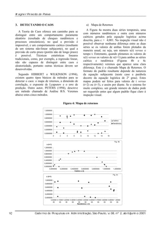 W agne r Pe ixot de Paiv
o
a

a) Mapa de Retornos

3. DETECTANDO O CAOS

A Figura 4a mostra duas séries temporais, uma
com números randômicos e outra com números
caóticos gerados pela equação logística acima
descrita, para c = 4,001. Na inspeção visual não é
possível observar nenhuma diferença entre as duas
séries se os valores de ambas forem plotados da
maneira usual, ou seja, um número x(t) versus o
tempo t. Entretanto, quando plotamos os valores de
x(t) versus os valores de x(t+1) para ambas as séries
caótica e randômica (Figuras 4b e 4c
respectivamente) veremos que aparece uma clara
diferença. Este é o chamado Mapa de Retornos. O
formato do padrão resultante depende da natureza
da equação subjacente (neste caso a parábola
decorre da equação logística de 2º grau). Estes
mapas podem ser feitos para valores de t versus
(t+2) ou (t+3), e assim por diante. Se o sistema for
muito complexo, um grande número de dados pode
ser requerido antes que algum padrão fique claro à
inspeção visual.

A Teoria do Caos oferece um caminho para se
distinguir entre um comportamento puramente
aleatório (resultado de choques randômicos e
processos estocásticos), no qual a previsão é
impossível, e um comportamento caótico (resultante
de um sistema não-linear subjacente), no qual a
previsão de curto prazo (porém não de longo prazo)
é
possível.
Técnicas
estatísticas
lineares
tradicionais, como, por exemplo, a regressão linear,
não são capazes de distinguir entre caos e
aleatoriedade, portanto outras técnicas devem ser
desenvolvidas.
Segundo HIBBERT e WILKINSON (1994),
existem quatro tipos básicos de métodos para se
detectar o caos: o mapa de retornos, a dimensão de
correlação, o expoente de Lyapunov e o erro de
predição. Outro autor, PETERS (1994), descreve
um método chamado de Análise R/S. Veremos
abaixo estes cinco métodos.

Figura 4: Mapa de retornos
1,2000000
1,0000000
0,8000000
Caótico

0,6000000

Randômico

0,4000000
0,2000000
0,0000000
0

2

4

6

8

10

12

14

16

Fig. 4b
x (t+1)
1,2000000
1,0000000
0,8000000
0,6000000
0,4000000
0,2000000
0,0000000
0,0000000

0,2000000

0,4000000
0,6000000
Caótico x (t)

0,8000000

1,0000000

1,2000000

Fig. 4c
x (t+1)
1,0000000
0,8000000
0,6000000
0,4000000
0,2000000
0,0000000
0,00000 0,10000 0,20000 0,30000 0,40000 0,50000 0,60000 0,70000 0,80000 0,90000 1,00000
00
00
00
00
00
00
00
00
00
00
00
Randômico x (t)

92

Cade rno de Pe sq uisas e m Adm inist ão, São Paul v 08, nº 2, ab rilunh o 2001
raç
o, .
/
j

 