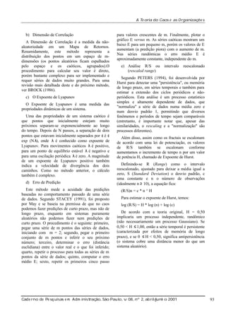 A Te oria do Caos e as Organizaç s
õe

b) Dimensão de Correlação
A Dimensão de Correlação é a medida da nãoaleatoriedade em um Mapa de Retornos.
Resumidamente, este método representa a
distribuição dos pontos em um espaço de mdimensões (os pontos aleatórios ficam espalhados
pelo espaço e os caóticos, agrupados).O
procedimento para calcular seu valor é direto,
porém bastante complexo para ser implementado e
requer séries de dados muito grandes. Para uma
revisão mais detalhada deste e do próximo método,
ver BROCK (1986).
c) O Expoente de Lyapunov
O Expoente de Lyapunov é uma medida das
propriedades dinâmicas de um sistema.
Uma das propriedades de um sistema caótico é
que pontos que inicialmente estejam muito
próximos separam-se exponencialmente ao longo
do tempo. Depois de N passos, a separação de dois
pontos que estavam inicialmente separados por ε é ε
exp (Nλ onde λ é conhecido como expoente de
),
Lyapunov. Para movimentos caóticos λ é positivo,
para um ponto de equilíbrio estável λ é negativo e
para uma oscilação periódica λ é zero. A magnitude
de um expoente de Lyapunov positivo também
indica a velocidade de divergência dos dois
caminhos. Como no método anterior, o cálculo
também é complexo.
d) Erro de Predição
Este método mede a acuidade das predições
baseadas no comportamento passado de uma série
de dados. Segundo STACEY (1991), foi proposto
por May e se baseia na premissa de que no caos
podemos fazer predições de curto prazo, mas não de
longo prazo, enquanto em sistemas puramente
aleatórios não podemos fazer nem predições de
curto prazo. O procedimento é o seguinte: primeiro,
pegar uma série de m pontos das séries de dados,
iniciando com m = 2; segundo, pegar o primeiro
conjunto de m pontos e inferir o seu próximo
número; terceiro, determinar o erro (distância
euclidiana) entre o valor real e o que foi inferido;
quarto, repetir o processo para todas as séries de m
pontos da série de dados; quinto, computar o erro
médio E; sexto, repetir os primeiros cinco passo

para valores crescentes de m. Finalmente, plotar o
gráfico E versus m. As séries caóticas mostram um
baixo E para um pequeno m, porém os valores de E
aumentam (a predição piora) com o aumento de m.
Nas séries randômicas o erro médio E é
aproximadamente constante, independente do m.
e) Análise R/S ou
(rescaled range)

intervalo

reescalonado

Segundo PETERS (1994), foi desenvolvida por
Hurst para detectar uma "persistência", ou memória
de longo prazo, em séries temporais e também para
estimar a extensão dos ciclos periódicos e nãoperiódicos. Esta análise é um processo estatístico
simples e altamente dependente de dados, que
"normaliza" a série de dados numa média zero e
num desvio padrão 1, permitindo que diversos
fenômenos e períodos de tempo sejam comparáveis
(entretanto, é importante notar que, apesar das
similaridades, o rescaling e a "normalização" são
processos diferentes).
Além disso, assim como os fractais se escalonam
de acordo com uma lei de potenciação, os valores
de R/S também se escalonam conforme
aumentamos o incremento de tempo n por um valor
de potência H, chamado de Expoente de Hurst.
Definindo-se R (Range) como o intervalo
reescalonado, ajustado para deixar a média igual a
zero, S (Standard Deviation) o desvio padrão, c
uma constante e n o número de observações
(idealmente n ≥ 10), a equação fica:
(R/S)n = c * n ^ H
Para estimar o expoente de Hurst, temos:
log (R/S) = H * log (n) + log (c)
De acordo com a teoria original, H = 0,50
implicaria um processo independente, randômico
(não necessariamente um processo Gaussiano). Se
0,50 < H ≤ 1,00, então a série temporal é persistente
(caracterizada por efeitos de memória de longo
prazo), e se 0 ≤ H < 0,50, significa antipersistência
(o sistema cobre uma distância menor do que um
sistema aleatório).

Cade rno de Pe sq uisas e m Adm inist ão, São Paul v 08, nº 2, ab rilunh o 2001
raç
o, .
/
j

93

 