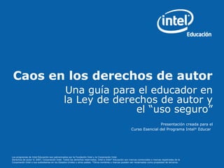 Caos en los derechos de autor 
Una guía para el educador en 
la Ley de derechos de autor y 
el “uso seguro” 
Presentación creada para el 
Curso Esencial del Programa Intel® Educar 
Los programas de Intel Educación son patrocinados por la Fundación Intel y la Corporación Intel. 
Derechos de autor © 2007, Corporación Intel. Todos los derechos reservados. Intel e Intel® Educación son marcas comerciales o marcas registradas de la 
Corporación Intel o sus subsidiarias en los Estados Unidos y otros países. *Otros nombres y marcas pueden ser reclamadas como propiedad de terceros. 
 