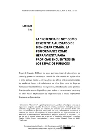 Revista de Estudios Globales y Arte Contemporáneo, Vol. 3, Núm. 1, 2015, 124-145
Revista de Estudios Globales y Arte Contemporáneo ISSN: 2013-8652 online
http://revistes.ub.edu/index.php/REGAC/index
http://creativecommons.org/licenses/by/3.0/es/
Santiago
Cao
LA “POTENCIA DE NO” COMO
RESISTENCIA AL ESTADO DE
BIEN-ESTAR COMÚN: LA
PERFORMANCE COMO
HERRAMIENTA PARA
PROPICIAR ENCUENTROS EN
LOS ESPACIOS PÚBLICOS
Tratar de Espacios Públicos es, antes que todo, tratar de dispositivos1
de
control y gestión de los cuerpos; tanto de las relaciones de los sujetos entre
sí como consigo mismos. Micropoderes que allí se activan condicionando
los modos de hacer y de relacionarse en ellos. Pero tratar de Espacios
Públicos es tratar también de micropolíticas, entendiéndolas como prácticas
de resistencias a estos dispositivos, pues será en el encuentro con los otros y
sus otros modos de producción de subjetividad que la ciudad se (re)creará
de manera no hegemónica.
1
Llamaremos “dispositivo”, según lo propuesto por Agamben, a “cualquier cosa que de
algún modo tenga la capacidad de capturar, orientar, determinar, interceptar, modelar,
controlar y asegurar los gestos, las conductas, las opiniones y los discursos de los seres
vivos. No solamente las prisiones, sino además los asilos, el Panoptikon, las escuelas, la
confesión, las fábricas, las disciplinas, las medidas jurídicas, etc. cuya articulación con el
poder tiene un sentido evidente; pero también el bolígrafo, la escritura, la literatura, (…) y,
por qué no, el lenguaje mismo, que tal vez sea el dispositivo más antiguo”. Agamben,
Giorgio. (2009). O que é contemporâneo? e outros ensaios. Chapecó: Argos, pp. 40-41.
(Trad. mía).
 