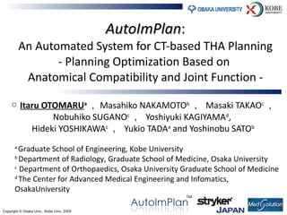 AutoImPlan : An Automated System for CT-based THA Planning - Planning Optimization Based on  Anatomical Compatibility and Joint Function - ○  Itaru OTOMARU a ， Masahiko NAKAMOTO b ，  Masaki TAKAO c ，  Nobuhiko SUGANO c ，  Yoshiyuki KAGIYAMA d ,  Hideki YOSHIKAWA c ，  Yukio TADA a  and Yoshinobu SATO b a  Graduate School of Engineering, Kobe University b  Department of Radiology, Graduate School of Medicine, Osaka University c  Department of Orthopaedics, Osaka University Graduate School of Medicine d  The Center for Advanced Medical Engineering and Infomatics,  OsakaUniversity  