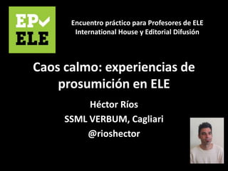 Caos calmo: experiencias de
prosumición en ELE
Héctor Ríos
SSML VERBUM, Cagliari
@rioshector
Encuentro práctico para Profesores de ELE
International House y Editorial Difusión
 