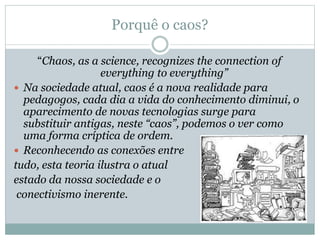 Porquê o caos?
“Chaos, as a science, recognizes the connection of
everything to everything”
 Na sociedade atual, caos é a nova realidade para
pedagogos, cada dia a vida do conhecimento diminui, o
aparecimento de novas tecnologias surge para
substituir antigas, neste “caos”, podemos o ver como
uma forma críptica de ordem.
 Reconhecendo as conexões entre
tudo, esta teoria ilustra o atual
estado da nossa sociedade e o
conectivismo inerente.
 