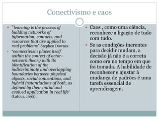 Conectivismo e caos
 “learning is the process of
building networks of
information, contacts, and
resources that are applied to
real problems” Stephen Downes
 “connectivism places itself
within the context of actor-
network theory with its
identification of the
indiscriminate and overlapping
boundaries between physical
objects, social conventions, and
hybrid instantiations of both, as
defined by their initial and
evolved application in real life”
(Latour, 1993).
 Caos , como uma ciência,
reconhece a ligação de tudo
com tudo.
 Se as condições inerentes
para decidir mudam, a
decisão já não é a correta
como era no tempo em que
foi tomada. A habilidade de
reconhecer e ajustar á
mudança de padrões é uma
tarefa essencial de
aprendizagem.
 