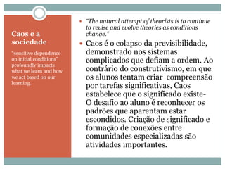 Caos e a
sociedade
“sensitive dependence
on initial conditions”
profoundly impacts
what we learn and how
we act based on our
learning.
 “The natural attempt of theorists is to continue
to revise and evolve theories as conditions
change.”
 Caos é o colapso da previsibilidade,
demonstrado nos sistemas
complicados que defiam a ordem. Ao
contrário do construtivismo, em que
os alunos tentam criar compreensão
por tarefas significativas, Caos
estabelece que o significado existe-
O desafio ao aluno é reconhecer os
padrões que aparentam estar
escondidos. Criação de significado e
formação de conexões entre
comunidades especializadas são
atividades importantes.
 