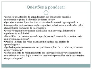 Questões a ponderar
•Como é que as teorias de aprendizagem são impactadas quando o
conhecimento já não é adquirido de forma linear?
•Que ajustamentos é preciso fazer nas teorias de aprendizagem quando a
tecnologia faz muitas das operações cognitivas anteriormente realizadas pelos
alunos (busca e retenção de informação)?
•Como conseguimos continuar atualizados numa ecologia informativa
rapidamente evoluindo?
•Como lidar com momentos onde a performance é necessária na ausência de
compreensão completa?
•Qual é o impacto das redes e a sua complexidade nas teorias de
aprendizagem?
•Qual o impacto do caos como um padrão complexo de reconhecer processos
de aprendizagem?
•Com o aumento do reconhecimento das interligações nos vários campos do
conhecimento, como é que sistemas e teorias são percebidos em luz das tarefas
de aprendizagem?
 