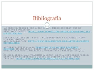 A N D E R S O N , T E R R Y & D R O N , J O N ( 2 0 1 1 ) . T H R E E G E N E R A T I O N S O F
D I S T A N C E E D U C A T I O N
P E D A G O G Y . I R R O D L . H T T P : / / W W W . I R R O D L . O R G / I N D E X . P H P / I R R O D L / A R T
I C L E / V I E W / 8 9 0 .
S I E M E N S , G E O R G E ( 1 2 - 1 2 - 2 0 0 4 ) . C O N N E C T I V I S M : A L E A R N I N G T H E O R Y
F O R T H E D I G I T A L
A G E . E L E A R N S P A C E . H T T P : / / W W W . E L E A R N S P A C E . O R G / A R T I C L E S / C O N N E
C T I V I S M . H T M .
A N D E R S O N , T E R R Y ( 2 0 0 8 ) . T E A C H I N G I N A N O N L I N E L E A R N I N G
C O N T E X T . I N A N D E R S O N , T E R R Y ( E D ) , T H E O R Y A N D P R A C T I C E O F
O N L I N E L E A R N I N G . A T H A B A S C A U N I V E R S I T Y : A U P R E S S ( 2 ª E D I Ç Ã O )
.
C O U R O S , A L E C ( 2 0 1 0 ) . T E A C H I N G & L E A R N I N G I N A N E T W O R K E D W O R L D .
K E Y N O T E N A C O N F E R Ê N C I A Q U E S T 2 0 1 0 [ V I D E O E S L I D E S ] . O P E N
T H I N K I N G . H T T P : / / E D U C A T I O N A L T E C H N O L O G Y . C A / C O U R O S / 1 8 9 0
Bibliografia
 