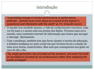 introdução
 “a persisting change in human performance or performance
potential…[which] must come about as a result of the learner‟s
experience and interaction with the world” (p.11). Driscoll (2000)
 O mundo tem mudado imenso, a vida do conhecimento encurtou, cada
vez há mais e o acesso está nas pontas dos dedos. Vivemos num novo
mundo, uma constante torrente de informação que temos que navegar
e interagir diariamente.
 Com a mudança, também tem que haver ajustes a teorias da educação,
a drástica mudança no meio social em que vivemos levou a criação de
uma nova teoria, conectivismo. Mas será que conseguimos nos guiar no
caos do dia a dia.
 “No single generation has provided all the answers, and each has built
on foundations provided by its predecessors rather than replacing the
earlier prototype”
 
