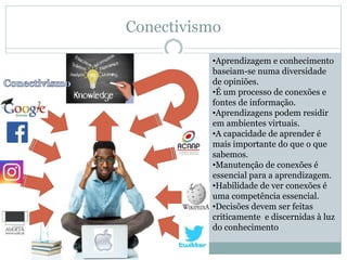 Conectivismo
•Aprendizagem e conhecimento
baseiam-se numa diversidade
de opiniões.
•É um processo de conexões e
fontes de informação.
•Aprendizagens podem residir
em ambientes virtuais.
•A capacidade de aprender é
mais importante do que o que
sabemos.
•Manutenção de conexões é
essencial para a aprendizagem.
•Habilidade de ver conexões é
uma competência essencial.
•Decisões devem ser feitas
criticamente e discernidas à luz
do conhecimento
 