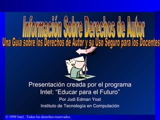 Presentación creada por el programa Intel: “Educar para el Futuro” Por Judi Edman Yost Instituto de Tecnología en Computación Información Sobre Derechos de Autor  Una Guía sobre los Derechos de Autor y su Uso Seguro para los Docentes 